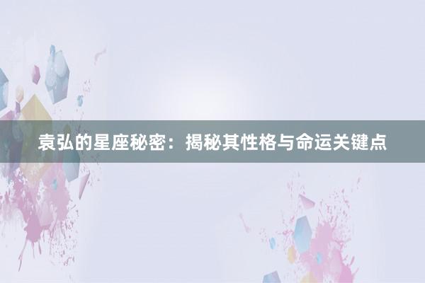 袁弘的星座秘密：揭秘其性格与命运关键点